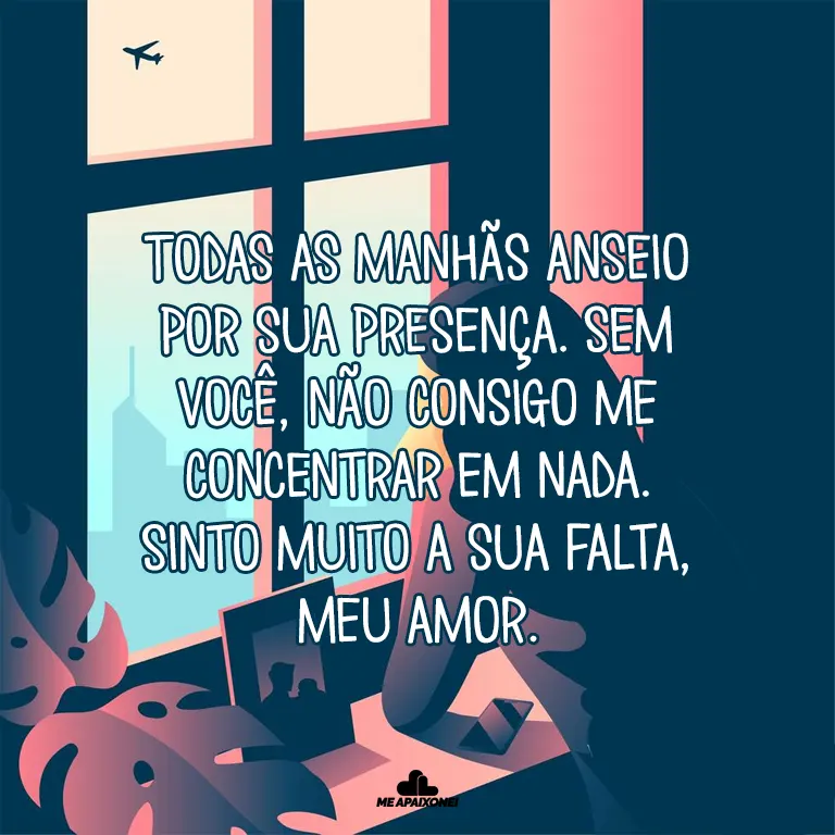 Todas as manhãs anseio por sua presença. Sem você, não consigo me concentrar em nada. Sinto muito a sua falta, meu amor.