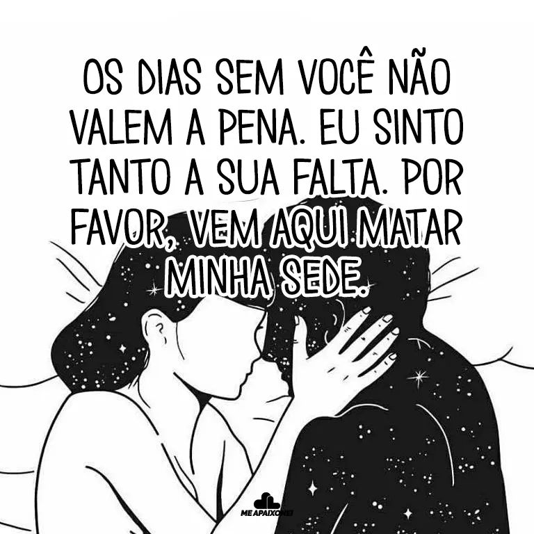 Os dias sem você não valem a pena. Eu sinto tanto a sua falta. Por favor, vem aqui matar minha sede.