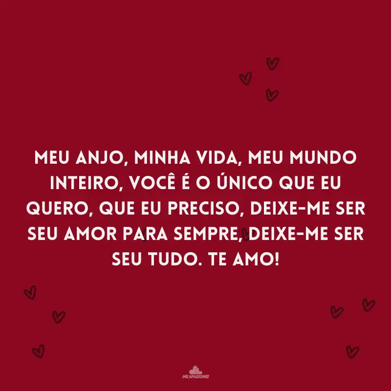 Meu anjo, minha vida, meu mundo inteiro, você é o único que eu quero, que eu preciso, deixe-me ser seu amor para sempre, deixe-me ser seu tudo. Te amo!