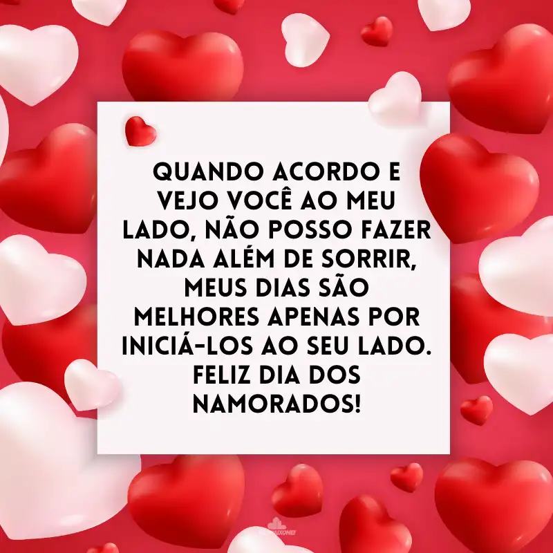 Quando acordo e vejo você ao meu lado, não posso fazer nada além de sorrir, meus dias são melhores apenas por iniciá-los ao seu lado. Feliz Dia dos Namorados!