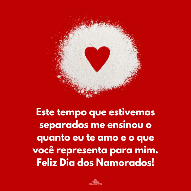 Este tempo que estivemos separados me ensinou o quanto eu te amo e o que você representa para mim. Feliz Dia dos Namorados!