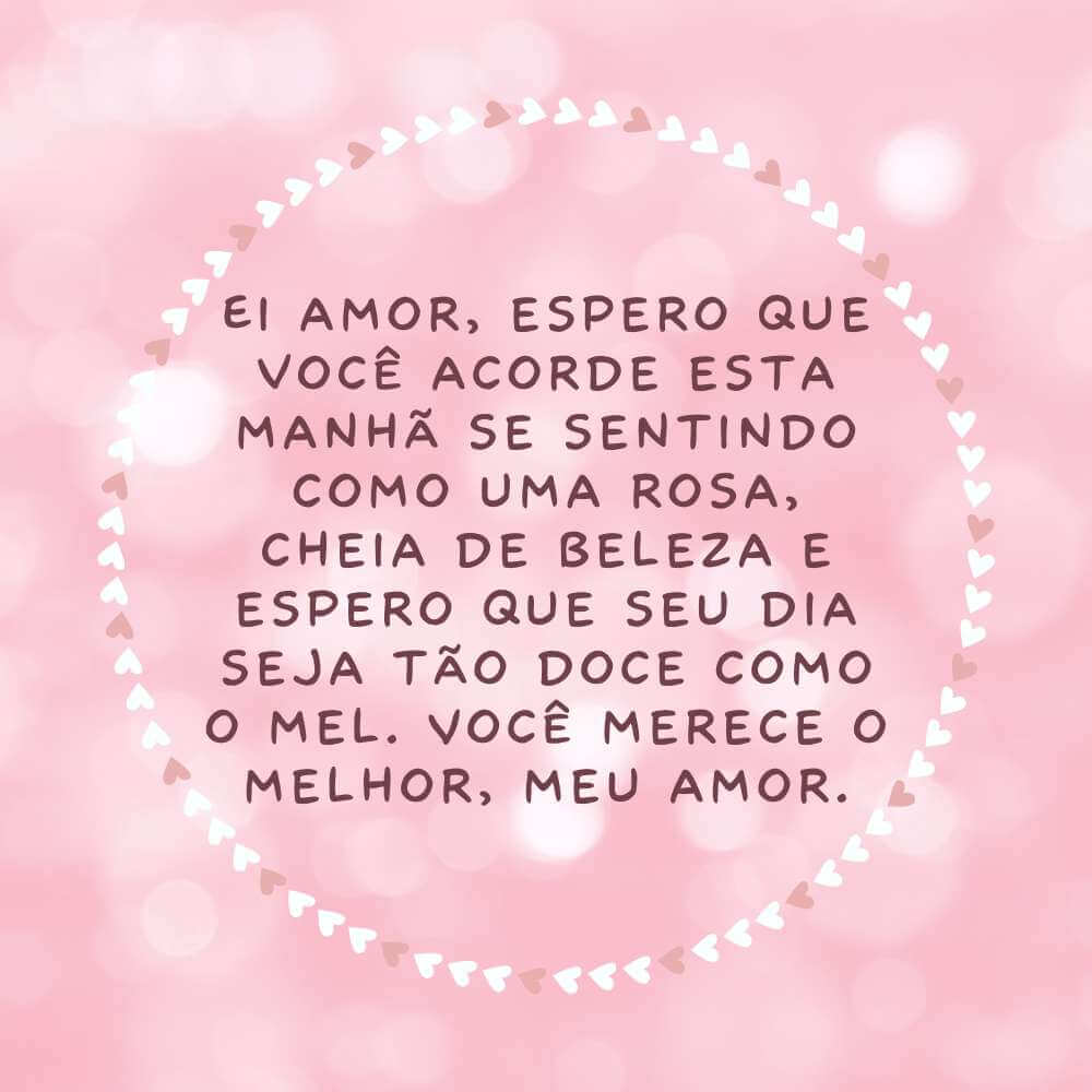 Ei amor, espero que você acorde esta manhã se sentindo como uma rosa, cheia de beleza e espero que seu dia seja tão doce como o mel. Você merece o melhor, meu amor.
