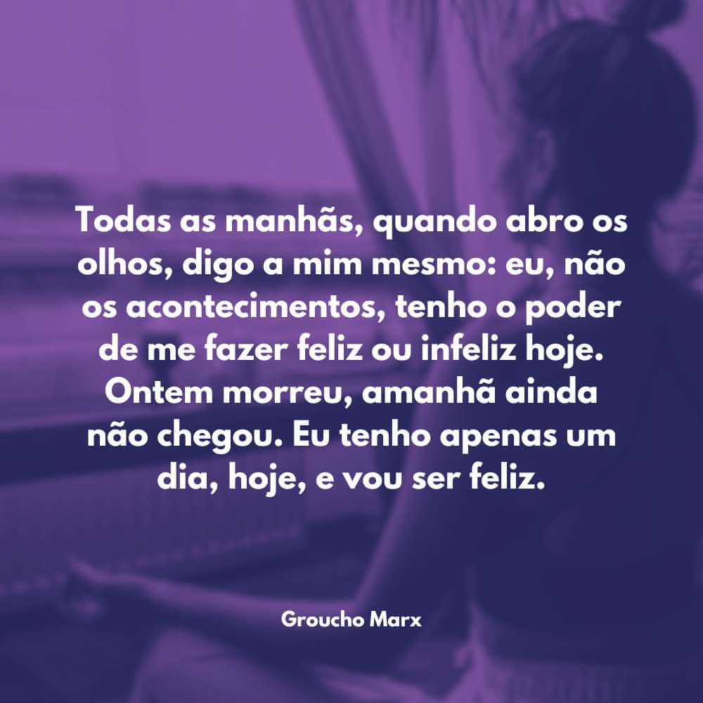 Frases de Motivação na Vida - Todas as manhãs, quando abro os olhos, digo a mim mesmo: eu, não os acontecimentos, tenho o poder de me fazer feliz ou infeliz hoje. Ontem morreu, amanhã ainda não chegou. Eu tenho apenas um dia, hoje, e vou ser feliz. - Groucho Marx