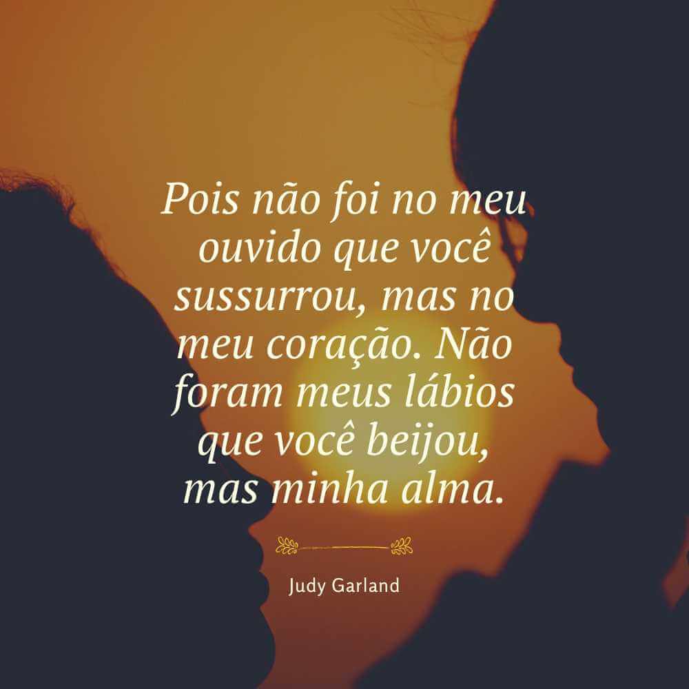 Pois não foi no meu ouvido que você sussurrou, mas no meu coração. Não foram meus lábios que você beijou, mas minha alma. - Judy Garland