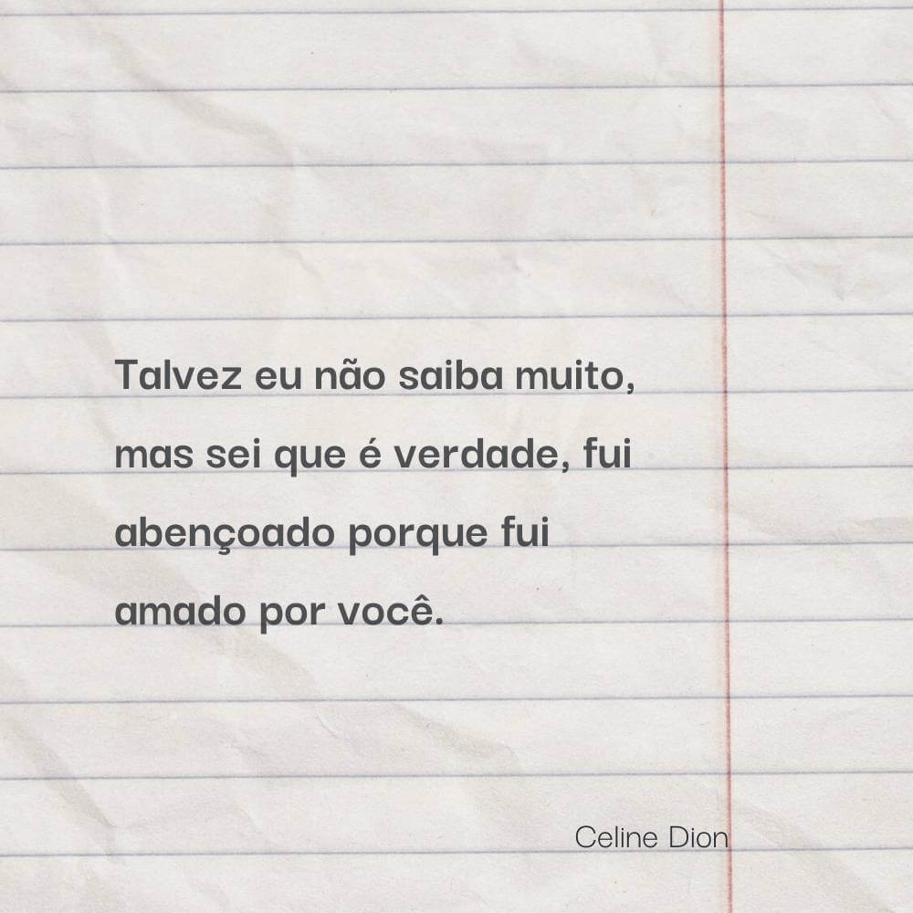 Talvez eu não saiba muito, mas sei que é verdade, fui abençoado porque fui amado por você. – Celine Dion