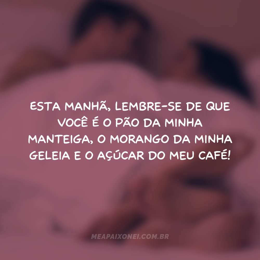 Esta manhã, lembre-se de que você é o pão da minha manteiga, o morango da minha geleia e o açúcar do meu café