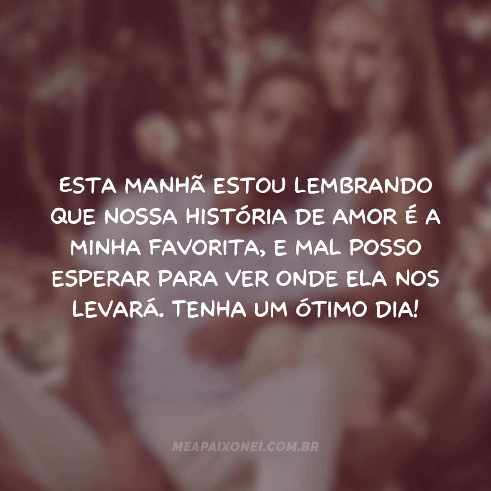 Esta manhã estou lembrando que nossa história de amor é a minha favorita, e mal posso esperar para ver onde ela nos levará. Tenha um ótimo dia