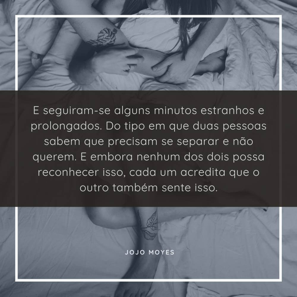 E seguiram-se alguns minutos estranhos e prolongados. Do tipo em que duas pessoas sabem que precisam se separar e não querem. E embora nenhum dos dois possa reconhecer isso, cada um acredita que o outro também sente isso. Jojo Moyes