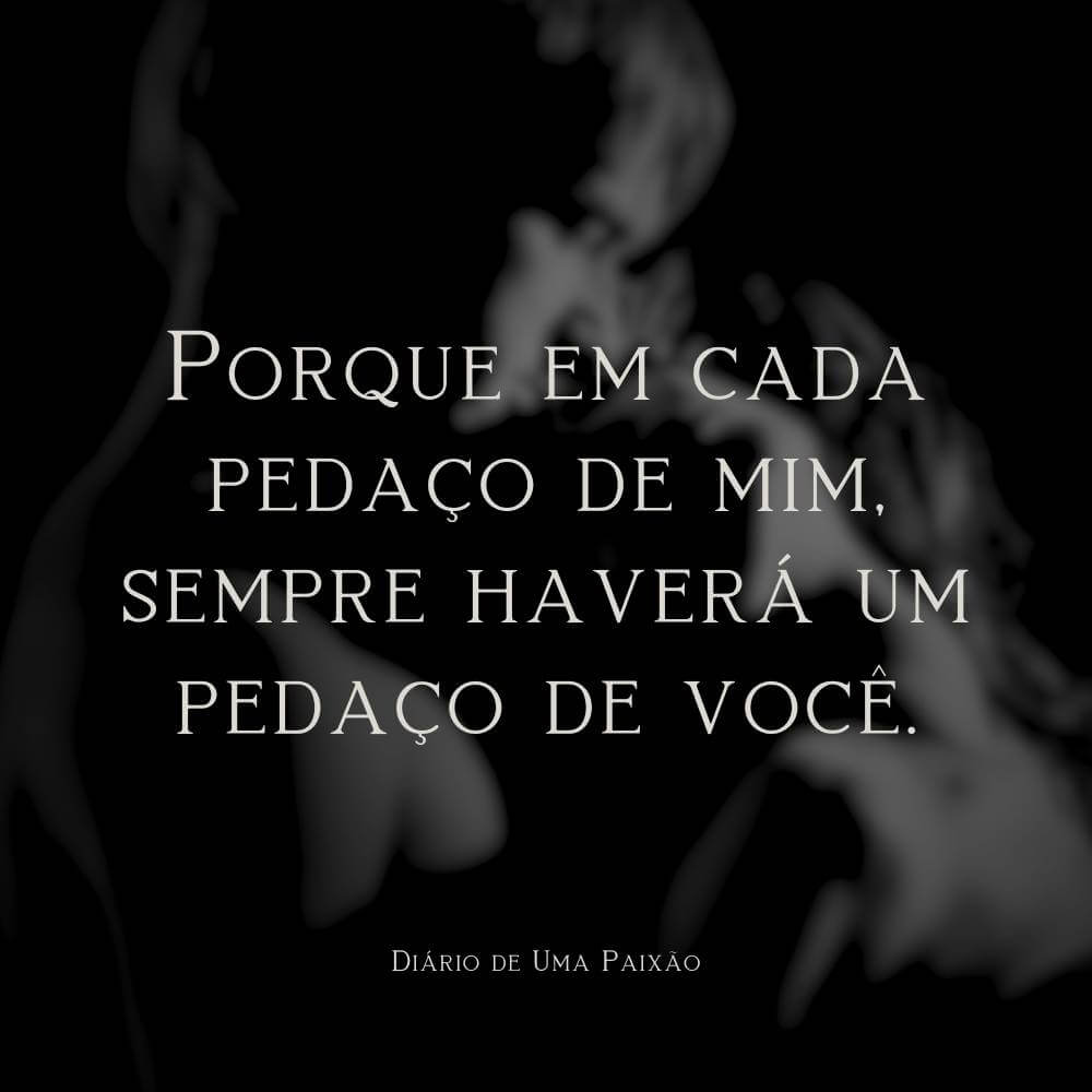 Porque em cada pedaço de mim, sempre haverá um pedaço de você. - Diário de Uma Paixão