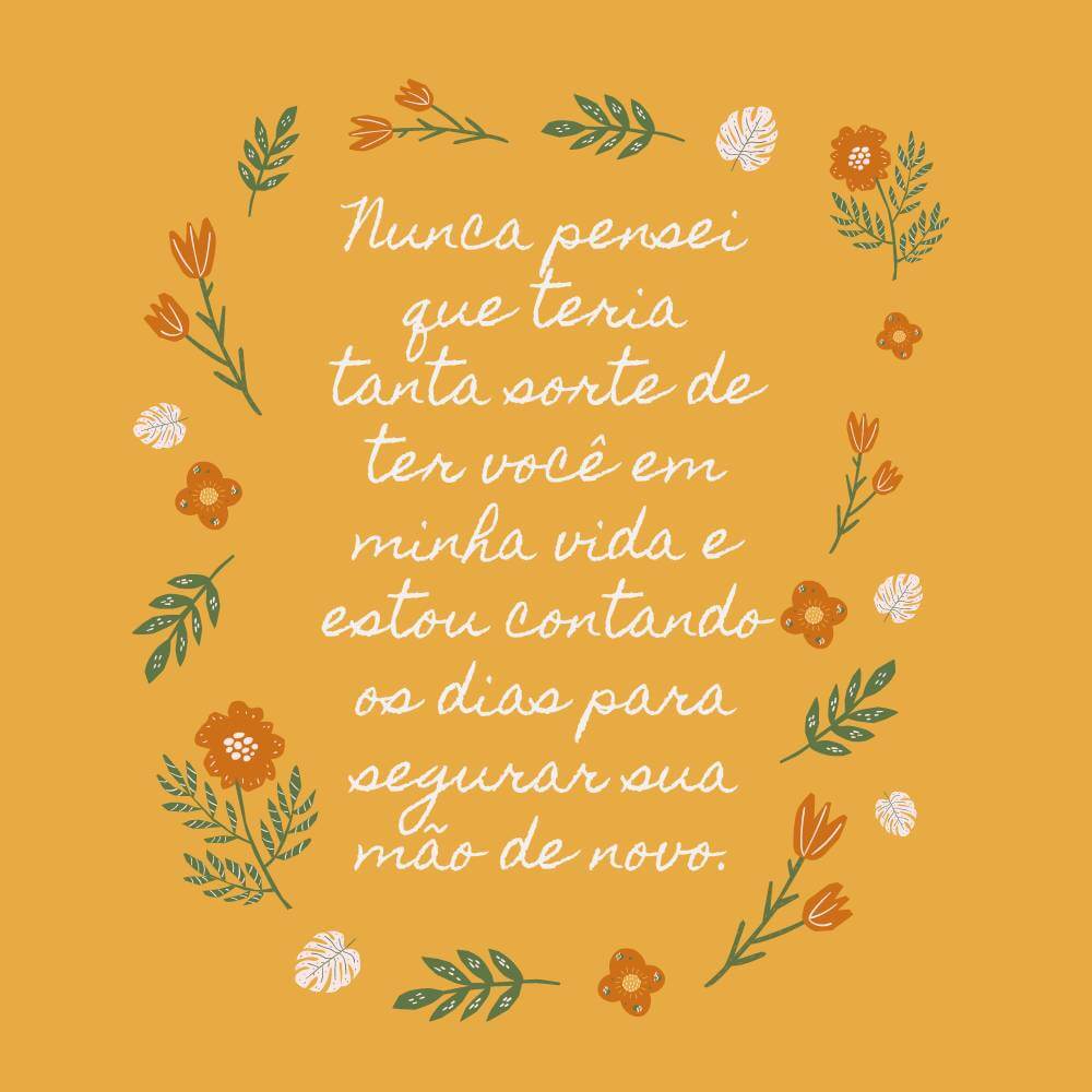 Nunca pensei que teria tanta sorte de ter você em minha vida e estou contando os dias para segurar sua mão de novo.
