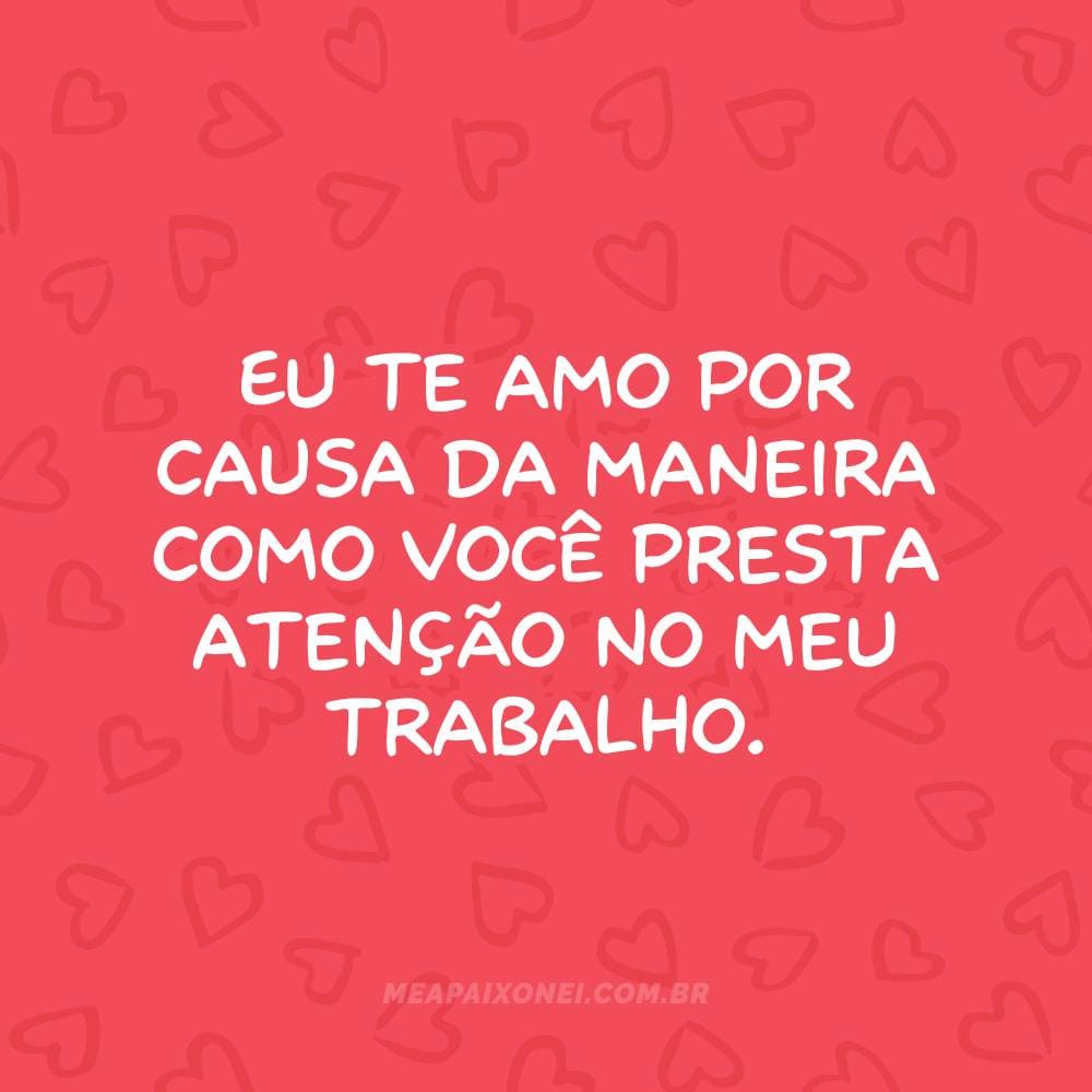 Eu te amo por causa da maneira como você presta atenção no meu trabalho.