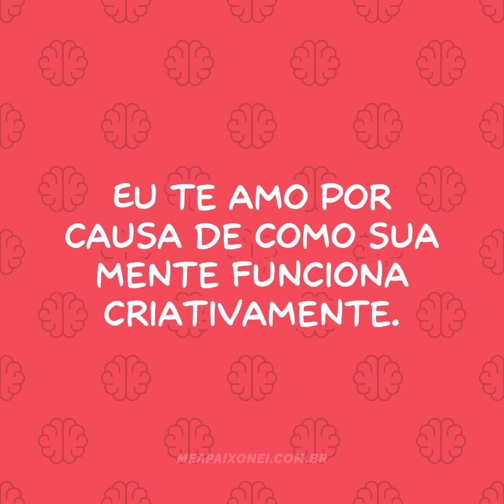 Eu te amo por causa de como sua mente funciona criativamente.